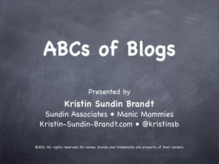 ABCs of Blogs
                                Presented by
                 Kristin Sundin Brandt
   Sundin Associates • Manic Mommies
  Kristin-Sundin-Brandt.com • @kristinsb

©2011. All rights reserved. All names, brands and trademarks are property of their owners.
 