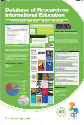 Database of Research on
International Education
                       www.idp.com/idp-today/research-database
      www.idp.com/idp-today/research-database
                                                                                                “The single most comprehensive and
                                                                                                useful source for this type of information”
                                                                                                                                     “As a student of international education a few years
                                                                                                                                     ago and as a practitioner today it is an invaluable
                                                                                                “An important
                                                                                                                                     source of current research that is out there. Many of
                                                                                                source for
                                                                                                the study of
                                                                                                                                     us do not have access to wonderful libraries to source                                                                                       Australian Council for Educational Research (ACER)
                                                                                                                                     the information but more importantly for those of us
                                                                                                international                                                                                                                                                                     ACER is an independent, not-for-profit national educational research organisation
                                                                                                                                     who are very busy we do not have the time. The IDP
                                                                                                education”                                                                                                                                                                        established in 1930. With offices in Melbourne, Sydney, Brisbane, Dubai, London
                                                                                                                                     database has it all there at your finger tips”
                                                                                                                                                                                                                                                                                  and New Delhi, ACER is able to provide comprehensive services to the education
                                                                                                                                                                                                                                                                                  community nationally and internationally.
                                                                                                “As both a contributor and a regular user, I have
                                                                                                found it to be a wonderful resource in an area of                                                                                                                                 ACER is a leader in the provision of quality educational research and testing services,
                                                                                                education that has little resources to draw upon”                                                                                “Thanks for                                      both within Australia and internationally. ACER’s Cunningham Library has been in
                                                                                                                                                                                                                                 sharing with                                     operation since the company’s inception and has the most comprehensive collection
                                                                                                                                                                                                                                 the list! This is                                of Australian educational research publications of any special library in Australia.
                                                                                                          “Without it, I would simply have to spend
                                                                                                                                                                                                                                 an outstanding
                                                                                                          hundreds, if not thousands more hours to get                                                                                                                            Staffed by 11 professionals, the Library has produced the Australian Education
                                                                                                                                                                                                                                 resource”
                                                                                                          data on what is happening or current in the                                                                                                                             Index, AEI, for over 50 years. Drawing on the indexing systems and content of the
                                                                                                          Australian international education industry in                                                                                                                          AEI, it also produces specialist research databases, such as the IDP Database of
                                                                                                          terms of qualitative and quantitative research”                                                                                                                         Research on International Education, the DE-Hub Database of Research on Distance
                                                                                                                                                                                                                                                                                  Education, Education Research Theses, and EdResearch Online.
                                                                                                “It is a fantastic site and I think it is
                                                                                                really helping the quality of research                                                            This is developing
                                                                                                                                                                                                                                                                                  IDP Education Pty Ltd
If you are part of the exciting, but ever-changing international                                and teaching on the topic in Australia                                                            into a really useful
                                                                                                                                                                                                  archive                                                                         IDP Education is the world’s largest international student placement provider,
education industry, the Database of Research on                                                 and is widely known overseas”
                                                                                                                                                                                                                                                                                  with a network of over 80 offices in 25 countries. IDP is owned by 38 Australian
International Education is an invaluable resource. It will keep                                                                                                                                                                                                                   universities and Seek Limited, Australia’s leading online employment company,
                                                                                                Here are just a few of                                                                                                                                                            and co-owns IELTS together with the British Council and the University of Cambridge
you up to date with the latest thinking in international education                              the recent additions:                                                                                                                                                             ESOL Examinations.
around the world, and allow you to examine a treasure trove                                     •	 Stronger, simpler,
                                                                                                   smarter ESOS:
                                                                                                                                                                                                                                                                                   Regional education hubs: global aspirations
of past research to enhance your professional knowledge
                                                                                                                                                 Stronger, simpler, smarter ESOS:
                                                                                                   supporting international                      supporting international students
                                                                                                   students: Review of                           Final report—February 2010                                                                                                        Regulatory regionalism and education: the European Union in central Asia. (2010)
and form a solid basis for future studies.                                                         the Education Services
                                                                                                   for Overseas Students                                                                                                                                                           Bologna beyond 2010: looking backward, looking forward. (2010)
                                                                                                                                                 Review of the Education Services for
                                                                                                   (ESOS) Act 2000: final
The database is managed by the Australian Council for Educational Research                         report February 2010.
                                                                                                                                                 Overseas Students (ESOS) Act 2000
                                                                                                                                                                                                                                                                                   The Singapore global schoolhouse: an analysis of the development of the tertiary education landscape in
                                                                                                                                                                                                                                                                                   Singapore. (2010)
(ACER), and is proudly supported by IDP Education and available on the IDP
                                                                                                •	 The Australasian
website: http://www.idp.com/idp-today/research-services/research-                                  Survey of Student
                                                                                                                                                                                                                                                                                   Promoting Hong Kong’s higher education to Asian markets: market segmentations and strategies. (2010)
database.aspx                                                                                      Engagement (AUSSE)                                                                   Doing more for learning:                                                                   Deciphering ‘educational hubs’ strategies: rhetoric and reality. (2010)
                                                                                                   a collection of data on                                                              Enhancing engagement and outcomes
The searchable database contains details of over 9,000 books, articles,                            the subject of students'                                                             Australasian Survey of Student Engagement                                                  Regional education hubs: rhetoric or reality. (2010)
                                                                                                                                                                                        Australasian Student Engagement Report
conference papers and reports on various aspects of international education                        engagement with learning
                                                                                                                                                                                                                                                                                   Higher education in the United Arab Emirates: an analysis of the outcomes of significant increases in supply and
                                                                                                   in higher education.                                                                 AUSSE
from publishers in Australia and abroad. The database houses material                                                                                                                                                                                                              competition. (2010)
published from 1990 onwards, a period of major change in education systems                      •	 International                          INTERNATIONAL EDUCATION VISITATION—
                                                                                                                                          TOURISM OPPORTUNITIES
                                                                                                                                                                                                                                                                                   International branch campuses, free zones, and quality assurance: policy issues for Dubai and the UAE. (2010)
                                                                                                   Education Visitation –
around the world and in the trade in educational services.                                         Tourism Opportunities                                                                                                                                                           Associations, networks, alliances, etc: making sense of the emerging global higher education landscape. (2009)
                                                                                                   The role that tourism
The database has a powerful search function:                                                       and travel plays in the                                                                                                                                                         Regional themes and global means in supra-national higher education policy. (2009)
                                                                                                   international student's
Search by:                                                                                         Australian experience                                                                                                                                                           Strategy for the development of a global city: study abroad in Singapore. (2009)

•	 Keyword or category                                                                          •	 A report on a forum                                                                              Seeking Deeper, More Enduring Ties with Asia and Australia                     Trends and future scenarios in programme and institution mobility across borders. (2009)
                                                                                                   held at NAFSA 2009
                                                                                                                                                                                                                                      By Kyna Rubin



•	 Organisation                                                                                                                                                                                                                                                                    Varieties of regulatory regimes in Asia: the liberalization of the higher education market and changing governance
                                                                                                   in Los Angeles on                                                                                                                                                               in Hong Kong, Singapore and Malaysia. (2008)
•	 Country                                                                                         “New Approaches
                                                                                                   to Cooperation with                                                                                                                                                             APEC and international education. (2008)
Useful features:                                                                                   Asia and Australia,”
                                                                                                   where participants met                                                                                                                                                          Singapore’s push for foreign students. (2008)
                                                                                                                                          Michael Davidson, Hugh Wilkins,
                                                                                                                                          Brian King, Perry Hobson,

The database includes useful features such as links to: journals and newsletters                   to share information on
                                                                                                                                          Stephen Craig-Smith and Sarah Gardiner



                                                                                                                                                                                                                                                                                   The Bologna Club: what U.S. higher education can learn from a decade of European reconstruction. (2008)
on international education, over 60 other relevant websites, international                         successes and challenges
                                                                                                                                                                                                           A publication of NAFSA: Association of International Educators, 2009
                                                                                                                                                                                                                   This publication is available on the NAFSA Web site at:
                                                                                                                                                                                                                                 http://www.nafsa.org/ePubs




                                                                                                   in forging cross-Pacific
education publishers and other searchable education databases.                                     relationships.
                                                                                                                                                                                                                                                                                   Singapore’s global education hub ambitions: university governance change and transnational higher education.
                                                                                                                                                                                                                                                                                   (2008)
Submit your research:                                                                                                                                                                                                                                                              Regional quality assurance activity in higher education in Southeast Asia: its characteristics and driving
Submissions of suitable material for inclusion in the database are also welcome.                                                                                                                                                                                                   forces. (2008)

By submitting your material you are bringing it to the attention of an international                                                                                                                                                                                               Knowledge economies: the Singapore example. (2008)
audience with an interest in international education.                                                                                                                                                                                                                              Recognition of higher education qualifications across the Brisbane Communique region: scoping study and
                                                                                                                                                                                                                                                                                   report commissioned by the Department of Education, Employment and Workplace Relations. (2008)
For further information on submissions, contact: ndrie@acer.edu.au
                                                                                                                                                                                                                                                                                   Similar agendas, diverse strategies: the quest for a regional hub of higher education in Hong Kong and
                                                                                                                                                                                                                                                                                   Singapore. (2008)
IDP Research Database Visitors by Country (percentage)                                                                                                                                                                                                                             US regional accreditation abroad: lessons learned. (2008)

                                                                                                                                                                                                                                                                                   Trans-national higher education in a globalized world: the Hong Kong experience. (2008)
                                                               Other / Undefined 23.74%
                                                               Australia 20.97%                                                                                                                                                                                                    Regional integration processes and their dynamics for external quality assurance: what can other regions learn
                                                                                                                                                                                                                                                                                   from the Bologna Process? (2008)
                                                               United Kingdom 3.03%
                                                               Canada 1.60%                                                                                                                                                                                                        Regional networks of quality assurance agencies: towards a common framework of standards and procedures
                                                                                                                                                                                                                                                                                   for quality assurance. (2008)
                                                               New Zealand 1.15%
                                                               Russian Federation 0.58%                                                                                                                                                                                            The minnow and the whale: Singapore-China relations in higher education. (2007)
                                                               Netherlands 0.53%


                                                               India 0.37%                                                                                                                                                                                                        IDP Education Pty Ltd
                                                               Argentina 0.36%
                                                               Japan 0.28%                                                                                                                                                                                                        Corporate Office
                                                               Greece 0.28%                                                                                                                                                                                                       Level 8, 535 Bourke Street
                                                               Switzerland 0.27%
                                                               Singapore 0.27%                                                                                                                                                                                                    Melbourne, VIC 3000
                                                               Other 1.46%
                                                               United States 45.11%
                                                                                                                                                                                                                                                                                  AUSTRALIA
                                                                                                                                                                                                                                                                                  Tel +61 3 9612 4400
                                                             Denmark
                                                                           China
                                                                                                                                                                                                                                                                                  Fax +61 3 9614 0578
                                                             0.18% 0.18%                                                                                                                                                                                                          info@idp.com
                                                 Hong Kong
                                                                                      Ireland
                                                0.21%                              0.17%
                                                   Mexico
                                                                                   Taiwan
                                                 0.22%                       0.26%
                                                                 Germany

                                                              0.24%
                                                                                                A Twitter feed of recent releases is now available at http://twitter.com/idpdrie.
                                                                                                This is updated selectively throughout the month with links to new publications
                                                                                                on international education noted between monthly updates.




Visit www.idp.com
 