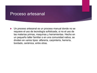 Proceso artesanal
 Un proceso artesanal es un proceso manual donde no se
requiere el uso de tecnología sofisticada, si no el uso de
las materias primas, maquinas y herramientas. Hecho en
un pequeño taller familiar o en una comunidad nativa, se
dividen en varios tipos: alfarería, carpintería, herrería,
bordado, cerámica, entre otras.
 