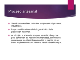 Proceso artesanal
 Se utilizan materiales naturales no químicos ni procesos
industriales.
 La producción artesanal dio lugar al inicio de la
producción industrial.
 Al principio la artesanía era para subsistir y luego fue
para comerciar, así nacieron los mercados, donde cada
uno exponía los diferentes productos y, cuando no se
había implementado una moneda se utilizaba el trueque.
 