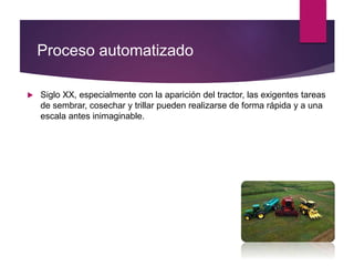 Proceso automatizado
 Siglo XX, especialmente con la aparición del tractor, las exigentes tareas
de sembrar, cosechar y trillar pueden realizarse de forma rápida y a una
escala antes inimaginable.
 
