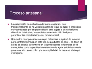 Proceso artesanal
 La elaboración de embutidos de forma «natural», que
tradicionalmente se ha venido realizando y que da lugar a productos
muy apreciados por su gran calidad, está sujeta a las variaciones
climáticas habituales, lo que determina cierta dificultad para
garantizar las características del producto final.
 Uno de los principales factores que determina la aptitud de la carne
para ser transformada en este tipo de productos es el pH, es decir, el
grado de acidez, que influye en las propiedades funcionales de la
carne, tales como capacidad de retención de agua, solubilización de
proteínas, etc.; en el color, y la susceptibilidad de la carne al ataque
microbiano.
 