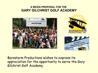 A MEDIA PROPOSAL FOR THE   GARY GILCHRIST GOLF ACADEMY Barnstorm Productions wishes to express its appreciation for the opportunity to serve the Gary Gilchrist Golf Academy. 