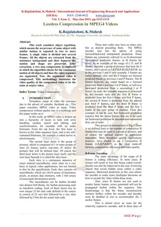 K.Rajalakshmi, K.Mahesh / International Journal of Engineering Research and Applications
(IJERA) ISSN: 2248-9622 www.ijera.com
Vol. 3, Issue 3, May-Jun 2013, pp.1112-1115
1112 | P a g e
Lossless Compression in MPEG4 Videos
K.Rajalakshmi, K.Mahesh
Research scholar(M.Phil),Dept. of CSE, Alagappa University, Karaikudi, Tamilnadu,India.
Abstract
This work considers object repetition,
which means the occurrence of same object with
similar motion is repeated in two or more
frames. A single video is divided into several
frames. All the objects are extracted from the
stationary background and their features like
motion and shape are preserved. After
extraction, a two step compression is employed
in which the algorithm checks for the continuous
motion of all objects and then the video sequence
are segmented. Now, the segmented video is
compressed. This methodology maintains the
video quality of the compressed video to be the
same as source video.
Index Terms- Video, Compression.
I. INTRODUCTION
Nowadays, usage of video file increases
due to the advent of youtube, facebook etc., This
paper considers MPEG video as input. Video
compression without quality loss is a challenge and
this paper works on it.
In this work, an MPEG video is broken up
into a hierarchy of layers to help with error
handling, random search and editing, and
synchronization, for example with an audio
bitstream. From the top level, the first layer is
known as the video sequence layer, and is any self-
contained bitstream, for example a coded movie or
advertisement.
The second layer down is the group of
pictures, which is composed of 1 or more groups of
intra (I) frames and/or non-intra (P and/or B)
pictures that will be defined later. Of course the
third layer down is the picture layer itself, and the
next layer beneath it is called the slice layer.
Each slice is a contiguous sequence of
raster ordered macroblocks, most often on a row
basis in typical video applications, but not limited
to this by the specification. Each slice consists of
macroblocks, which are 16x16 arrays of luminance
pixels, or picture data elements, with 2 8x8 arrays
of associated chrominance pixels.
The macroblocks can be further divided
into distinct 8x8 blocks, for further processing such
as transform coding. Each of these layers has its
own unique 32 bit start code defined in the syntax
to consist of 23 zero bits followed by a one, then
followed by 8 bits for the actual start code.
These start codes may have as many zero
bits as desired preceding them. The MPEG
encoder also has the option of using
forward/backward interpolated prediction. These
frames are commonly referred to as bi-directional
interpolated prediction frames, or B frames for
short. As an example of the usage of I, P, and B
frames, consider a group of pictures that lasts for 6
frames, and is given as I,B,P,B,P,B,I,B,P,B,P,B. As
in the previous I and P only example, I frames are
coded spatially only and the P frames are forward
predicted based on previous I and P frames. The B
frames however, are coded based on a forward
prediction from a previous I or P frame, as well as a
backward prediction from a succeeding I or P
frame. As such, the example sequence is processed
by the encoder such that the first B frame is
predicted from the first I frame and first P frame,
the second B frame is predicted from the second
and third P frames, and the third B frame is
predicted from the third P frame and the first I
frame of the next group of pictures. From this
example, it can be seen that backward prediction
requires that the future frames that are to be used
for backward prediction be encoded and transmitted
first, out of order.
This process is summarized in Fig 1.There
is no defined limit to the number of consecutive B
frames that may be used in a group of pictures, and
of course the optimal number is application
dependent. Most broadcast quality applications
however, have tended to use 2 consecutive B
frames (I,B,B,P,B,B,P) as the ideal trade-off
between compression efficiency and video quality.
B-Frame Encoding
The main advantage of the usage of B
frames is coding efficiency. In most cases, B
frames will result in less bits being coded overall.
Quality can also be improved in the case of moving
objects that reveal hidden areas within a video
sequence. Backward prediction in this case allows
the encoder to make more intelligent decisions on
how to encode the video within these areas.
Also, since B frames are not used to
predict future frames, errors generated will not be
propagated further within the sequence. One
disadvantage is that the frame reconstruction
memory buffers within the encoder and decoder
must be doubled in size to accommodate the 2
anchor frames.
This is almost never an issue for the
relatively expensive encoder, and in these days of
 