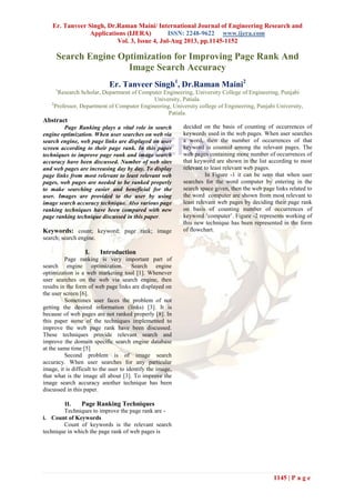 Er. Tanveer Singh, Dr.Raman Maini/ International Journal of Engineering Research and
Applications (IJERA) ISSN: 2248-9622 www.ijera.com
Vol. 3, Issue 4, Jul-Aug 2013, pp.1145-1152
1145 | P a g e
Search Engine Optimization for Improving Page Rank And
Image Search Accuracy
Er. Tanveer Singh1
, Dr.Raman Maini2
1
Research Scholar, Department of Computer Engineering, University College of Engineering, Punjabi
University, Patiala.
2
Professor, Department of Computer Engineering, University college of Engineering, Punjabi University,
Patiala.
Abstract
Page Ranking plays a vital role in search
engine optimization. When user searches on web via
search engine, web page links are displayed on user
screen according to their page rank. In this paper
techniques to improve page rank and image search
accuracy have been discussed. Number of web sites
and web pages are increasing day by day. To display
page links from most relevant to least relevant web
pages, web pages are needed to be ranked properly
to make searching easier and beneficial for the
user. Images are provided to the user by using
image search accuracy technique. Also various page
ranking techniques have been compared with new
page ranking technique discussed in this paper.
Keywords: count; keyword; page rank; image
search; search engine.
I. Introduction
Page ranking is very important part of
search engine optimization. Search engine
optimization is a web marketing tool [1]. Whenever
user searches on the web via search engine, then
results in the form of web page links are displayed on
the user screen [6].
Sometimes user faces the problem of not
getting the desired information (links) [3]. It is
because of web pages are not ranked properly [8]. In
this paper some of the techniques implemented to
improve the web page rank have been discussed.
These techniques provide relevant search and
improve the domain specific search engine database
at the same time [5]
Second problem is of image search
accuracy. When user searches for any particular
image, it is difficult to the user to identify the image,
that what is the image all about [3]. To improve the
image search accuracy another technique has been
discussed in this paper.
II. Page Ranking Techniques
Techniques to improve the page rank are -
i. Count of Keywords
Count of keywords is the relevant search
technique in which the page rank of web pages is
decided on the basis of counting of occurrences of
keywords used in the web pages. When user searches
a word, then the number of occurrences of that
keyword is counted among the relevant pages. The
web pages containing more number of occurrences of
that keyword are shown in the list according to most
relevant to least relevant web pages.
In Figure -1 it can be seen that when user
searches for the word computer by entering in the
search space given, then the web page links related to
the word computer are shown from most relevant to
least relevant web pages by deciding their page rank
on basis of counting number of occurrences of
keyword ‘computer’. Figure -2 represents working of
this new technique has been represented in the form
of flowchart.
 