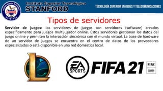 Tipos de servidores
Servidor de juegos: los servidores de juegos son servidores (software) creados
específicamente para juegos multijugador online. Estos servidores gestionan los datos del
juego online y permiten la interacción sincrónica con el mundo virtual. La base de hardware
de un servidor de juegos se encuentra en el centro de datos de los proveedores
especializados o está disponible en una red doméstica local.
 