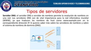 Tipos de servidores
Servidor DNS: el servidor DNS o servidor de nombres permite la resolución de nombres en
una red. Los servidores DNS son de vital importancia para la red informática mundial
(WWW), ya que traducen los nombres de host como www.example.com en la
correspondiente dirección IP. Si quieres saber más sobre los servidores de nombres y sobre
el sistema de nombres de dominio (DNS).
 