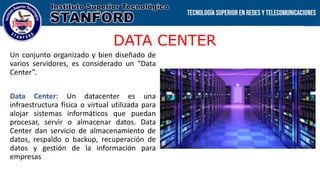 DATA CENTER
Un conjunto organizado y bien diseñado de
varios servidores, es considerado un “Data
Center”.
Data Center: Un datacenter es una
infraestructura física o virtual utilizada para
alojar sistemas informáticos que puedan
procesar, servir o almacenar datos. Data
Center dan servicio de almacenamiento de
datos, respaldo o backup, recuperación de
datos y gestión de la información para
empresas
 