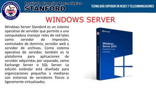 WINDOWS SERVER
Windows Server Standard es un sistema
operativo de servidor que permite a una
computadora manejar roles de red tales
como servidor de impresión,
controlador de dominio, servidor web y
servidor de archivos. Como sistema
operativo de servidor, también es la
plataforma para aplicaciones de
servidor adquiridas por separado, como
Exchange Server o SQL Server. La
edición estándar está diseñada para
organizaciones pequeñas y medianas
con entornos de servidores físicos o
ligeramente virtualizados.
 