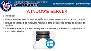 WINDOWS SERVER
Beneficios:
• Ejecuta múltiples roles de servidor y diferentes sistemas operativos en un solo servidor
• Reduce la cantidad de hardware necesario para ejecutar las cargas de trabajo del
servidor
• Minimiza el tiempo que lleva configurar el hardware y el software y reproducir los
entornos de prueba
 