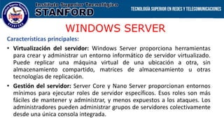 WINDOWS SERVER
Características principales:
• Virtualización del servidor: Windows Server proporciona herramientas
para crear y administrar un entorno informático de servidor virtualizado.
Puede replicar una máquina virtual de una ubicación a otra, sin
almacenamiento compartido, matrices de almacenamiento u otras
tecnologías de replicación.
• Gestión del servidor: Server Core y Nano Server proporcionan entornos
mínimos para ejecutar roles de servidor específicos. Esos roles son más
fáciles de mantener y administrar, y menos expuestos a los ataques. Los
administradores pueden administrar grupos de servidores colectivamente
desde una única consola integrada.
 