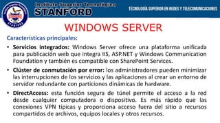 WINDOWS SERVER
Características principales:
• Servicios integrados: Windows Server ofrece una plataforma unificada
para publicación web que integra IIS, ASP.NET y Windows Communication
Foundation y también es compatible con SharePoint Services.
• Clúster de conmutación por error: los administradores pueden minimizar
las interrupciones de los servicios y las aplicaciones al crear un entorno de
servidor redundante con particiones dinámicas de hardware.
• DirectAccess: esta función segura de túnel permite el acceso a la red
desde cualquier computadora o dispositivo. Es más rápido que las
conexiones VPN típicas y proporciona acceso fuera del sitio a recursos
compartidos de archivos, equipos locales y otros recursos.
 