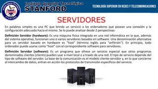 SERVIDORES
En palabras simples es una PC que brinda un servicio a los ordenadores que posean una conexión y la
configuración adecuada hacia el mismo. Se lo puede analizar desde 2 perspectivas:
Definición Servidor (hardware): Es una máquina física integrada en una red informática en la que, además
del sistema operativo, funcionan uno o varios servidores basados en software. Una denominación alternativa
para un servidor basado en hardware es "host" (término inglés para "anfitrión"). En principio, todo
ordenador puede usarse como "host" con el correspondiente software para servidores.
Definición Servidor (software): Es un programa que ofrece un servicio especial que otros programas
denominados clientes (clients) pueden usar a nivel local o a través de una red. El tipo de servicio depende del
tipo de software del servidor. La base de la comunicación es el modelo cliente-servidor y, en lo que concierne
al intercambio de datos, entran en acción los protocolos de transmisión específicos del servicio.
 