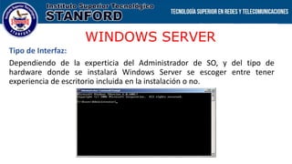 WINDOWS SERVER
Tipo de Interfaz:
Dependiendo de la experticia del Administrador de SO, y del tipo de
hardware donde se instalará Windows Server se escoger entre tener
experiencia de escritorio incluida en la instalación o no.
 