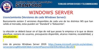 WINDOWS SERVER
Licenciamiento (Versiones de cada Windows Server):
Basicamente existen 2 versiones disponibles de cada uno de los distintos WS que han
salido al mercado, estas pueden ser ‘Standard’ o ‘Datacenter’.
La elección se deberá basar en el tipo de red que posee la empresa o la que se desea
planificar, número de usuarios, presupuesto disponible, alcance máximo, escalabilidad, y
virtualización.
Lista de precios Windows Server 2019: https://www.microsoft.com/es-es/windows-
server/pricing#OneGDCWeb-ContentPlacementWithRichBlock-8bra924
 