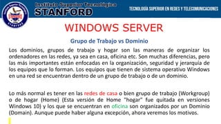 WINDOWS SERVER
Grupo de Trabajo vs Dominio
Los dominios, grupos de trabajo y hogar son las maneras de organizar los
ordenadores en las redes, ya sea en casa, oficina etc. Son muchas diferencias, pero
las más importantes están enfocadas en la organización, seguridad y jerarquía de
los equipos que lo forman. Los equipos que tienen de sistema operativo Windows
en una red se encuentran dentro de un grupo de trabajo o de un dominio.
Lo más normal es tener en las redes de casa o bien grupo de trabajo (Workgroup)
o de hogar (Home) (Esta versión de Home "hogar" fue quitada en versiones
Windows 10) y los que se encuentran en oficina son organizados por un Dominio
(Domain). Aunque puede haber alguna excepción, ahora veremos los motivos.
 