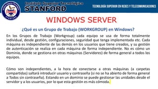 WINDOWS SERVER
¿Qué es un Grupo de Trabajo (WORKGROUP) en Windows?
En los Grupos de Trabajo (Workgroup) cada equipo se usa de forma totalmente
individual, desde gestión, configuraciones, seguridad que tenga implementada etc. Cada
máquina es independiente de las demás en los usuarios que tiene creados, y su gestión
de autenticación se realiza en cada máquina de forma independiente. No es cómo un
Dominio, donde se gestiona en otras máquinas (Servidores) de forma general a todos los
equipos.
Cómo son independientes, a la hora de conectarse a otras máquinas (a carpetas
compartidas) saltará introducir usuario y contraseña (si no se ha abierto de forma general
a Todos sin contraseña). Estando en un dominio se puede gestionar las unidades desde el
servidor y a los usuarios, por lo que esta gestión es más cómoda.
 