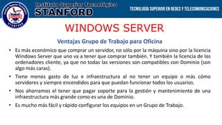 WINDOWS SERVER
Ventajas Grupo de Trabajo para Oficina
• Es más económico que comprar un servidor, no sólo por la máquina sino por la licencia
Windows Server que uno va a tener que comprar también. Y también la licencia de los
ordenadores cliente, ya que no todas las versiones son compatibles con Dominio (son
algo más caras).
• Tiene menos gasto de luz e infraestructura al no tener un equipo o más cómo
servidores y siempre encendidos para que puedan funcionar todos los usuarios.
• Nos ahorramos el tener que pagar soporte para la gestión y mantenimiento de una
infraestructura más grande como es una de Dominio.
• Es mucho más fácil y rápido configurar los equipos en un Grupo de Trabajo.
 