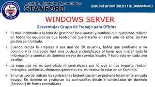 WINDOWS SERVER
Desventajas Grupo de Trabajo para Oficina
• Es más incómodo a la hora de gestionar los usuarios y cambios que queramos realizar
en todos los equipos ya que tendremos que hacerlo en cada uno de ellos, no hay
gestión centralizada.
• Cuando crezca la empresa y sea más de 20 usuarios, habrá que cambiarlo a un
dominio y la migración será más costosa y complicada al tener que migrar toda la
información a cuentas de dominio en vez de cuentas locales. Y todo esto en cada uno
de ellos.
• La seguridad no es controlada ni centralizada por lo que si nos importa realizar
jerarquías, auditorías, chequeos generales etc. es necesario estar en un Dominio.
• En un grupo de trabajo las contraseñas (autenticación) se gestiona localmente en cada
equipo. En domino se gestionan las contraseñas desde el controlador de dominio
(Servidor) de forma centralizada
 
