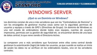 WINDOWS SERVER
¿Qué es un Dominio en Windows?
Los dominios constan de uno o más servidores que son los "Controladores de Dominio" y
son los encargados de gestionar muchas cosas como son la seguridad, permisos de
usuarios y equipos a través de GPO´s (Directivas de Grupo). Un dominio de Windows es
una red creada de ordenadores donde todos esos equipos, cuentas de usuario,
impresoras, permisos con su gestión de seguridad etc. se encuentran dentro de una base
de datos central, lo que viene siendo el Directorio Activo.
Lo componen uno o más servidores que funcionan entre ellos como central donde
gestionan la autenticación (login) de todos los usuarios, ya que cuando se realiza un inicio
de sesión los datos no se verifican en los ordenadores locales, sino en los servidores
centrales.
 