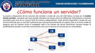 ¿Cómo funciona un servidor?
La puesta a disposición de los servicios del servidor a través de una red informática se basa en el modelo
cliente-servidor, concepto que hace posible distribuir las tareas entre los diferentes ordenadores y hacerlas
accesibles para más de un usuario final de manera independiente. Cada servicio disponible a través de una
red será ofrecido por un servidor (software) que está permanentemente en espera. Este es el único modo de
asegurar que los clientes como el navegador web o los clientes de correo electrónico siempre tengan la
posibilidad de acceder al servidor activamente y de usar el servicio en función de sus necesidades.
 