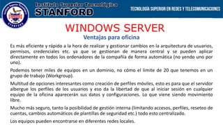 WINDOWS SERVER
Ventajas para oficina
Es más eficiente y rápido a la hora de realizar y gestionar cambios en la arquitectura de usuarios,
permisos, credenciales etc. ya que se gestionan de manera central y se pueden aplicar
directamente en todos los ordenadores de la compañía de forma automática (no yendo uno por
uno).
Podemos tener miles de equipos en un dominio, no cómo el limite de 20 que tenemos en un
grupo de trabajo (Workgroup).
Multitud de opciones interesantes como creación de perfiles móviles, esto es para que el servidor
albergue los perfiles de los usuarios y eso da la libertad de que al iniciar sesión en cualquier
equipo de la oficina aparecerán sus datos y configuraciones. Lo que viene siendo movimiento
libre.
Mucho más seguro, tanto la posibilidad de gestión interna (limitando accesos, perfiles, reseteo de
cuentas, cambios automáticos de plantillas de seguridad etc.) todo esto centralizado.
Los equipos pueden encontrarse en diferentes redes locales.
 