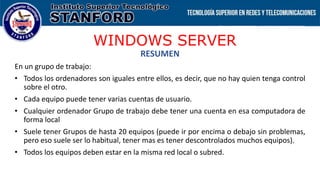 WINDOWS SERVER
RESUMEN
En un grupo de trabajo:
• Todos los ordenadores son iguales entre ellos, es decir, que no hay quien tenga control
sobre el otro.
• Cada equipo puede tener varias cuentas de usuario.
• Cualquier ordenador Grupo de trabajo debe tener una cuenta en esa computadora de
forma local
• Suele tener Grupos de hasta 20 equipos (puede ir por encima o debajo sin problemas,
pero eso suele ser lo habitual, tener mas es tener descontrolados muchos equipos).
• Todos los equipos deben estar en la misma red local o subred.
 