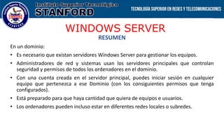 WINDOWS SERVER
RESUMEN
En un dominio:
• Es necesario que existan servidores Windows Server para gestionar los equipos.
• Administradores de red y sistemas usan los servidores principales que controlan
seguridad y permisos de todos los ordenadores en el dominio.
• Con una cuenta creada en el servidor principal, puedes iniciar sesión en cualquier
equipo que pertenezca a ese Dominio (con los consiguientes permisos que tenga
configurados).
• Está preparado para que haya cantidad que quiera de equipos e usuarios.
• Los ordenadores pueden incluso estar en diferentes redes locales o subredes.
 