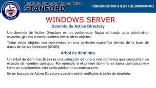 WINDOWS SERVER
Dominio de Active Directory
Un dominio de Active Directory es un contenedor lógico utilizado para administrar
usuarios, grupos y computadoras entre otros objetos.
Todos estos objetos son contenidos en una partición específica dentro de la base de
datos de Active Directory (ADDS).
Árbol de dominios
Un árbol de dominios (tree) es una colección de uno o más dominios que comparten un
espacio de nombre contiguo. Por ejemplo si el primer dominio se llama contoso.com y
tiene un subdominio, este sería subdominio.contoso.com.
En un bosque de Active Directory pueden existir múltiples árboles de dominio.
 