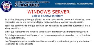 WINDOWS SERVER
Bosque de Active Directory
En Active Directory el bosque (forest) es una colección de uno o más dominios que
comparten una misma estructura lógica, catálogo global, esquema y configuración.
Todos los dominios del bosque cuentan con relaciones de confianza automáticas de 2
vías y transitivas.
El bosque representa una instancia completa del directorio y una frontera de seguridad.
En el diagrama a continuación vemos un bosque compuesto por un árbol con un dominio
raíz y 2 subdominios.
Las OU representan contenedores utilizados con el propósito de organizar y administrar
los objetos de forma eficiente
 