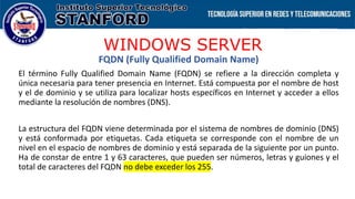 WINDOWS SERVER
FQDN (Fully Qualified Domain Name)
El término Fully Qualified Domain Name (FQDN) se refiere a la dirección completa y
única necesaria para tener presencia en Internet. Está compuesta por el nombre de host
y el de dominio y se utiliza para localizar hosts específicos en Internet y acceder a ellos
mediante la resolución de nombres (DNS).
La estructura del FQDN viene determinada por el sistema de nombres de dominio (DNS)
y está conformada por etiquetas. Cada etiqueta se corresponde con el nombre de un
nivel en el espacio de nombres de dominio y está separada de la siguiente por un punto.
Ha de constar de entre 1 y 63 caracteres, que pueden ser números, letras y guiones y el
total de caracteres del FQDN no debe exceder los 255.
 