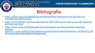 Bibliografía
• https://www.ionos.es/digitalguide/servidores/know-how/que-es-un-servidor-un-
concepto-dos-definiciones/
• https://www.solvetic.com/tutoriales/article/1465-diferencias-entre-grupo-de-trabajo-y-
dominio-cual-elijo/
• https://www.ionos.es/digitalguide/dominios/gestion-de-dominios/fully-qualified-
domain-
name/#:~:text=Est%C3%A1%20compuesta%20por%20el%20nombre,y%20est%C3%
A1%20conformada%20por%20etiquetas.
 