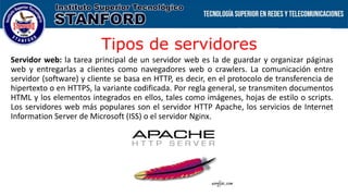 Tipos de servidores
Servidor web: la tarea principal de un servidor web es la de guardar y organizar páginas
web y entregarlas a clientes como navegadores web o crawlers. La comunicación entre
servidor (software) y cliente se basa en HTTP, es decir, en el protocolo de transferencia de
hipertexto o en HTTPS, la variante codificada. Por regla general, se transmiten documentos
HTML y los elementos integrados en ellos, tales como imágenes, hojas de estilo o scripts.
Los servidores web más populares son el servidor HTTP Apache, los servicios de Internet
Information Server de Microsoft (ISS) o el servidor Nginx.
 