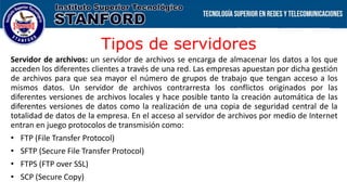 Tipos de servidores
Servidor de archivos: un servidor de archivos se encarga de almacenar los datos a los que
acceden los diferentes clientes a través de una red. Las empresas apuestan por dicha gestión
de archivos para que sea mayor el número de grupos de trabajo que tengan acceso a los
mismos datos. Un servidor de archivos contrarresta los conflictos originados por las
diferentes versiones de archivos locales y hace posible tanto la creación automática de las
diferentes versiones de datos como la realización de una copia de seguridad central de la
totalidad de datos de la empresa. En el acceso al servidor de archivos por medio de Internet
entran en juego protocolos de transmisión como:
• FTP (File Transfer Protocol)
• SFTP (Secure File Transfer Protocol)
• FTPS (FTP over SSL)
• SCP (Secure Copy)
 