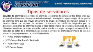 Tipos de servidores
Servidor de archivos: un servidor de archivos se encarga de almacenar los datos a los que
acceden los diferentes clientes a través de una red. Las empresas apuestan por dicha gestión
de archivos para que sea mayor el número de grupos de trabajo que tengan acceso a los
mismos datos. Un servidor de archivos contrarresta los conflictos originados por las
diferentes versiones de archivos locales y hace posible tanto la creación automática de las
diferentes versiones de datos como la realización de una copia de seguridad central de la
totalidad de datos de la empresa. En el acceso al servidor de archivos por medio de Internet
entran en juego protocolos de transmisión como:
• FTP (File Transfer Protocol)
• SFTP (Secure File Transfer Protocol)
• FTPS (FTP over SSL)
• SCP (Secure Copy)
 