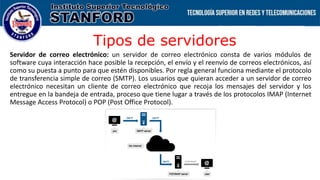 Tipos de servidores
Servidor de correo electrónico: un servidor de correo electrónico consta de varios módulos de
software cuya interacción hace posible la recepción, el envío y el reenvío de correos electrónicos, así
como su puesta a punto para que estén disponibles. Por regla general funciona mediante el protocolo
de transferencia simple de correo (SMTP). Los usuarios que quieran acceder a un servidor de correo
electrónico necesitan un cliente de correo electrónico que recoja los mensajes del servidor y los
entregue en la bandeja de entrada, proceso que tiene lugar a través de los protocolos IMAP (Internet
Message Access Protocol) o POP (Post Office Protocol).
 