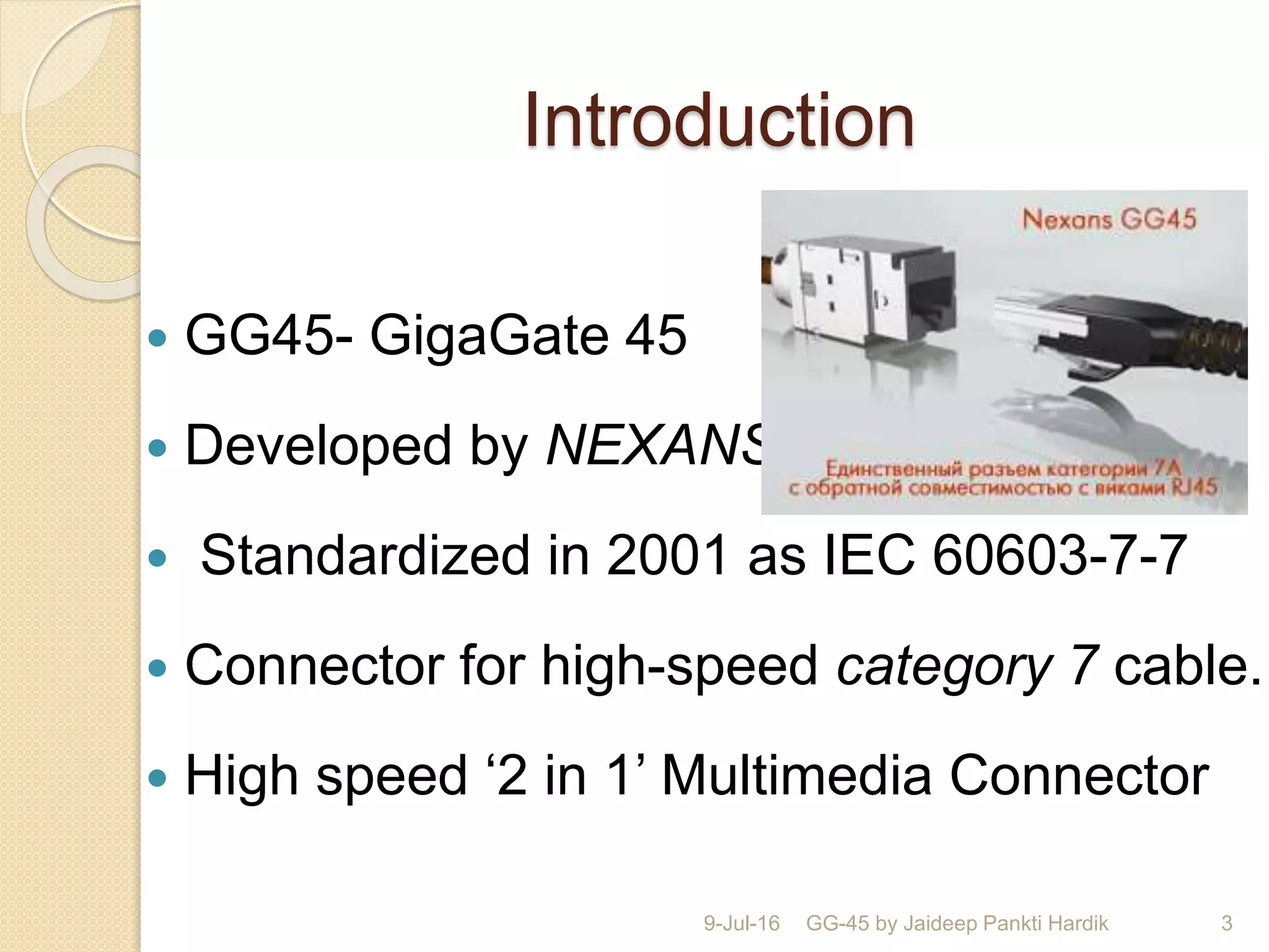 Introduction
 GG45- GigaGate 45
 Developed by NEXANS.
 Standardized in 2001 as IEC 60603-7-7
 Connector for high-speed category 7 cable.
 High speed ‘2 in 1’ Multimedia Connector
9-Jul-16 GG-45 by Jaideep Pankti Hardik 3
 