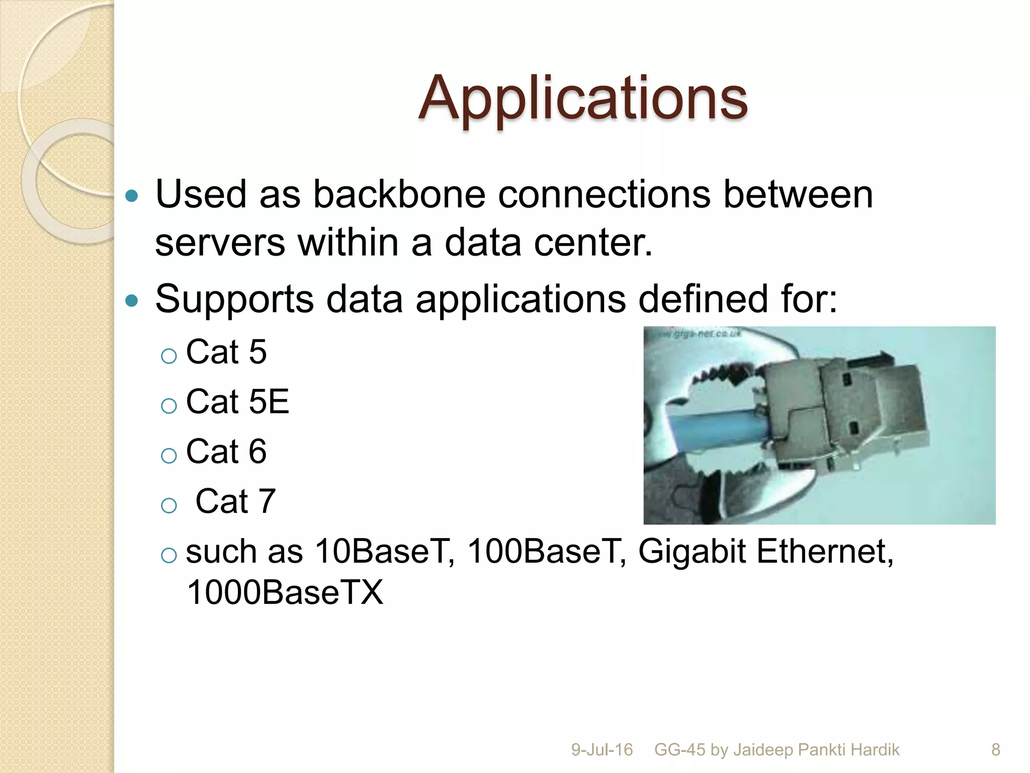 Applications
 Used as backbone connections between
servers within a data center.
 Supports data applications deﬁned for:
o Cat 5
o Cat 5E
o Cat 6
o Cat 7
o such as 10BaseT, 100BaseT, Gigabit Ethernet,
1000BaseTX
9-Jul-16 GG-45 by Jaideep Pankti Hardik 8
 