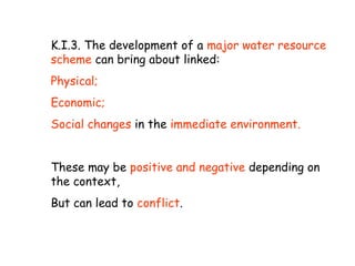 K.I.3. The development of a major water resource
scheme can bring about linked:
Physical;
Economic;
Social changes in the immediate environment.
These may be positive and negative depending on
the context,
But can lead to conflict.
 