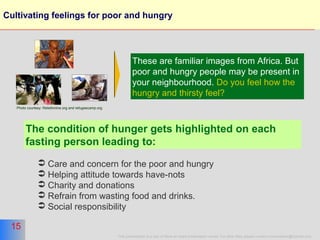 15
This presentation is a part of More on Islam presentation series. For other titles please contact moreonislam@hotmail.com
15
Cultivating feelings for poor and hungry
These are familiar images from Africa. But
poor and hungry people may be present in
your neighbourhood. Do you feel how the
hungry and thirsty feel?
The condition of hunger gets highlighted on each
fasting person leading to:
 Care and concern for the poor and hungry
 Helping attitude towards have-nots
 Charity and donations
 Refrain from wasting food and drinks.
 Social responsibility
Photo courtesy: Reliefonline.org and refugeecamp.org
 