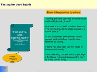17
This presentation is a part of More on Islam presentation series. For other titles please contact moreonislam@hotmail.com
17
Fasting for good health
“Fast and you
shall
become healthy”
-Prophet Muhammad
(peace and
blessings
of Allah be upon him)
“Fast and you
shall
become healthy”
-Prophet Muhammad
(peace and
blessings
of Allah be upon him)
“ Fasting gives the body the environment to
heal itself--physiologic rest”
“Abstinence from food for a short time can
in no way operate to the disadvantage of a
normal person.”
“In fact, individuals affected with certain
types of gastrointestinal disorders are
benefited by fasting.”
“Fasting has also been used in cases of
diabetes and obesity.”
“It is a cleansing process and a physiologic
or functional rest which prepares the body
for future correct living.”
Recent Perspectives by others
Stated
1400 years
ago
Stated
1400 years
ago
 