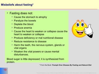 19
This presentation is a part of More on Islam presentation series. For other titles please contact moreonislam@hotmail.com
19
Misbeliefs about fasting*
 Fasting does not:
 Cause the stomach to atrophy
 Paralyze the bowels
 Deplete the blood
 Produce anemia
 Cause the heart to weaken or collapse cause the
heart to weaken or collapse
 Produce deficiency or mal nutritional disease
 Reduce resistance to disease
 Harm the teeth, the nervous system, glands or
vital organs
 Weaken the vital powers or cause mental
disturbances.
Blood sugar is little depressed; it is synthesized from
protein.
* From the Book Triumph Over Disease By Fasting and Natural Diet
 