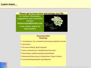 25
This presentation is a part of More on Islam presentation series. For other titles please contact moreonislam@hotmail.com
25
Learn more…
For further information,
suggestions and comments
contact
moreonislam@hotmail.com
A few slides added for
improvement
Please get to know more and change your life.
Recommended
Readings
 The Holy Qur'an: Text, Translation & Commentary by Abdullah Yusuf Ali
 Quran Online
 The nature of fasting- By Ibn Taymiyyah
 Fasts as ordained for you - By Muhammad Umar Chand
 Road to Mecca- by Muhammad Asad (Leopold Weiss)
 Muhammad (Critical Lives)- by Yahiya Emerick, Yahiya J. Emerick
 Towards Understanding Islam- By A.A.Maududi
 