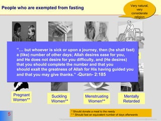 5
This presentation is a part of More on Islam presentation series. For other titles please contact moreonislam@hotmail.com
5
People who are exempted from fasting
Aged* Sick**
Pregnant
Women**
Suckling
Women**
Menstruating
Women**
* Should donate a meal to the needy
* * Should fast an equivalent number of days afterwards
Minors Traveler**
Very natural,
very
considerate
religion
Very natural,
very
considerate
religion
Mentally
Retarded
“… but whoever is sick or upon a journey, then (he shall fast)
a (like) number of other days; Allah desires ease for you,
and He does not desire for you difficulty, and (He desires)
that you should complete the number and that you
should exalt the greatness of Allah for His having guided you
and that you may give thanks.” -Quran- 2:185
“… but whoever is sick or upon a journey, then (he shall fast)
a (like) number of other days; Allah desires ease for you,
and He does not desire for you difficulty, and (He desires)
that you should complete the number and that you
should exalt the greatness of Allah for His having guided you
and that you may give thanks.” -Quran- 2:185
 