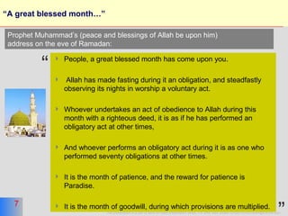 7
This presentation is a part of More on Islam presentation series. For other titles please contact moreonislam@hotmail.com
7
“A great blessed month…”
 People, a great blessed month has come upon you.
 Allah has made fasting during it an obligation, and steadfastly
observing its nights in worship a voluntary act.
 Whoever undertakes an act of obedience to Allah during this
month with a righteous deed, it is as if he has performed an
obligatory act at other times,
 And whoever performs an obligatory act during it is as one who
performed seventy obligations at other times.
 It is the month of patience, and the reward for patience is
Paradise.
 It is the month of goodwill, during which provisions are multiplied.
Prophet Muhammad’s (peace and blessings of Allah be upon him)
address on the eve of Ramadan:
“
 