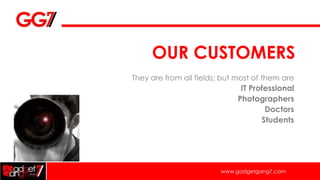 OUR CUSTOMERS
They are from all fields; but most of them are
                               IT Professional
                              Photographers
                                      Doctors
                                     Students




                         www.gadgetgang7.com
 