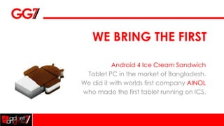 WE BRING THE FIRST

          Android 4 Ice Cream Sandwich
 Tablet PC in the market of Bangladesh.
We did it with worlds first company AINOL
who made the first tablet running on ICS.
 