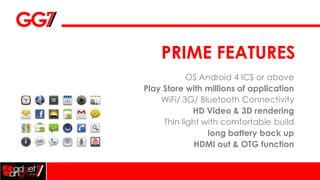 PRIME FEATURES
            OS Android 4 ICS or above
Play Store with millions of application
    WiFi/ 3G/ Bluetooth Connectivity
             HD Video & 3D rendering
     Thin light with comfortable build
                 long battery back up
              HDMI out & OTG function
 
