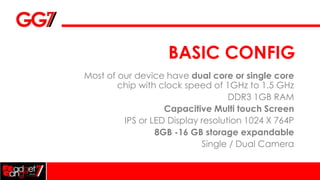 BASIC CONFIG
Most of our device have dual core or single core
        chip with clock speed of 1GHz to 1.5 GHz
                                   DDR3 1GB RAM
                   Capacitive Multi touch Screen
         IPS or LED Display resolution 1024 X 764P
                 8GB -16 GB storage expandable
                            Single / Dual Camera
 