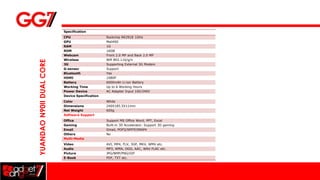 Specification
                          CPU                    Rockchip RK2918 1GHz
                          GPU                    Mali400
                          RAM                    1G
                          ROM                    16GB
                          Webcam                 Front 2.0 MP and Back 2.0 MP
                          Wireless               Wifi 802.11b/g/n
YUANDAO N90II DUAL CORE

                          3G                     Supporting External 3G Modem
                          G-sensor               Support
                          Bluetooth              Yes
                          HDMI                   1080P
                          Battery                6000mAh Li-ion Battery
                          Working Time           Up to 6 Working Hours
                          Power Device           AC Adapter Input 100/240V
                          Device Specification
                          Color                  White
                          Dimensions             240X185.5X11mm
                          Net Weight             605g
                          Software Support
                          Office                 Support MS Office Word, PPT, Excel
                          Gaming                 Built-in 3D Accelerator. Support 3D gaming
                          Email                  Gmail, POP3/SMTP/IMAP4
                          Others                 No
                          Multi-Media
                          Video                  AVI, MP4, FLV, 3GP, MKV, WMV etc.
                          Audio                  MP3, WMA, OGG, AAC, WAV FLAC etc.
                          Picture                JPG/BMP/PNG/GIF
                          E-Book                 PDF, TXT etc.
 